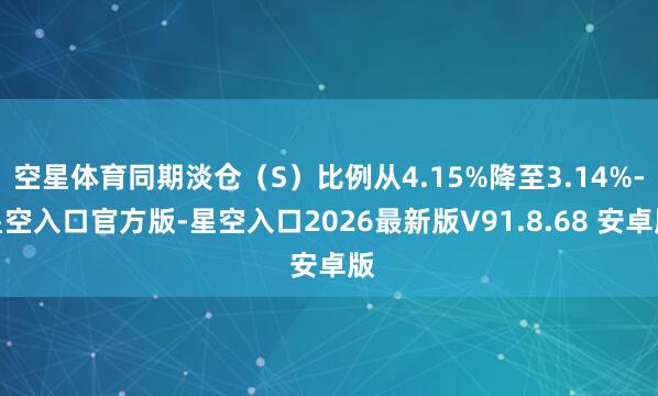 空星体育同期淡仓（S）比例从4.15%降至3.14%-星空入口官方版-星空入口2026最新版V91.8.68 安卓版